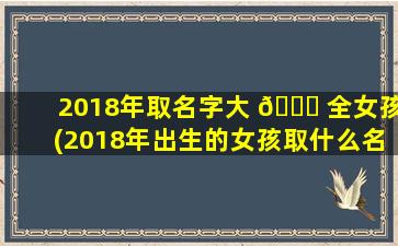 2018年取名字大 🐘 全女孩(2018年出生的女孩取什么名字 🐘 好)